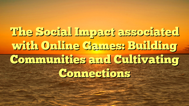 The Social Impact associated with Online Games: Building Communities and Cultivating Connections